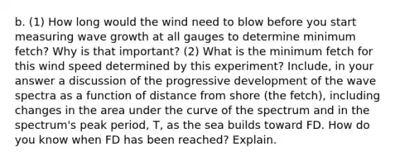 b. (1) How long would the wind need to blow before you start measuring wave growth at all gauges to determine minimum fetch? Why is that important? (2) What is the minimum fetch for this wind speed determined by this experiment? Include, in your answer a discussion of the progressive development of the wave spectra as a function of distance from shore (the fetch), including changes in the area under the curve of the spectrum and in the spectrum's peak period, T, as the sea builds toward FD. How do you know when FD has been reached? Explain.