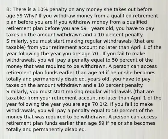 B: There is a 10% penalty on any money she takes out before age 59 Why? If you withdraw money from a qualified retirement plan before you are If you withdraw money from a qualified retirement plan before you are 59 - years old, you have to pay taxes on the amount withdrawn and a 10 percent penalty. Similarly, you must start making regular withdrawals (that are taxable) from your retirement account no later than April 1 of the year following the year you are age 70 . If you fail to make withdrawals, you will pay a penalty equal to 50 percent of the money that was required to be withdrawn. A person can access retirement plan funds earlier than age 59 if he or she becomes totally and permanently disabled. years old, you have to pay taxes on the amount withdrawn and a 10 percent penalty. Similarly, you must start making regular withdrawals (that are taxable) from your retirement account no later than April 1 of the year following the year you are age 70 1/2. If you fail to make withdrawals, you will pay a penalty equal to 50 percent of the money that was required to be withdrawn. A person can access retirement plan funds earlier than age 59 if he or she becomes totally and permanently disabled.