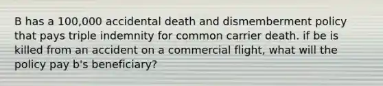 B has a 100,000 accidental death and dismemberment policy that pays triple indemnity for common carrier death. if be is killed from an accident on a commercial flight, what will the policy pay b's beneficiary?