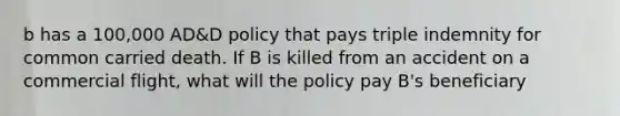 b has a 100,000 AD&D policy that pays triple indemnity for common carried death. If B is killed from an accident on a commercial flight, what will the policy pay B's beneficiary