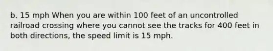 b. 15 mph When you are within 100 feet of an uncontrolled railroad crossing where you cannot see the tracks for 400 feet in both directions, the speed limit is 15 mph.