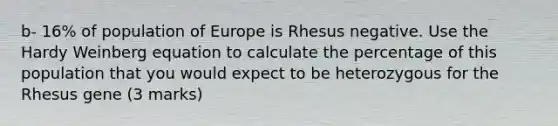 b- 16% of population of Europe is Rhesus negative. Use the Hardy Weinberg equation to calculate the percentage of this population that you would expect to be heterozygous for the Rhesus gene (3 marks)