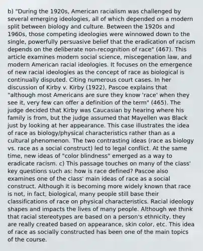 b) "During the 1920s, American racialism was challenged by several emerging ideologies, all of which depended on a modern split between biology and culture. Between the 1920s and 1960s, those competing ideologies were winnowed down to the single, powerfully persuasive belief that the eradication of racism depends on the deliberate non-recognition of race" (467). This article examines modern social science, miscegenation law, and modern American racial ideologies. It focuses on the emergence of new racial ideologies as the concept of race as biological is continually disputed. Citing numerous court cases. In her discussion of Kirby v. Kirby (1922), Pascoe explains that "although most Americans are sure they know 'race' when they see it, very few can offer a definition of the term" (465). The judge decided that Kirby was Caucasian by hearing where his family is from, but the judge assumed that Mayellen was Black just by looking at her appearance. This case illustrates the idea of race as biology/physical characteristics rather than as a cultural phenomenon. The two contrasting ideas (race as biology vs. race as a social construct) led to legal conflict. At the same time, new ideas of "color blindness" emerged as a way to eradicate racism. c) This passage touches on many of the class' key questions such as: how is race defined? Pascoe also examines one of the class' main ideas of race as a social construct. Although it is becoming more widely known that race is not, in fact, biological, many people still base their classifications of race on physical characteristics. Racial ideology shapes and impacts the lives of many people. Although we think that racial stereotypes are based on a person's ethnicity, they are really created based on appearance, skin color, etc. This idea of race as socially constructed has been one of the main topics of the course.