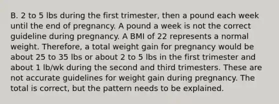 B. 2 to 5 lbs during the first trimester, then a pound each week until the end of pregnancy. A pound a week is not the correct guideline during pregnancy. A BMI of 22 represents a normal weight. Therefore, a total weight gain for pregnancy would be about 25 to 35 lbs or about 2 to 5 lbs in the first trimester and about 1 lb/wk during the second and third trimesters. These are not accurate guidelines for weight gain during pregnancy. The total is correct, but the pattern needs to be explained.