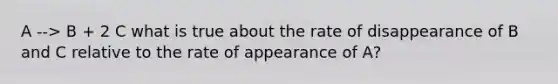 A --> B + 2 C what is true about the rate of disappearance of B and C relative to the rate of appearance of A?