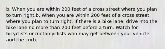 b. When you are within 200 feet of a cross street where you plan to turn right.b. When you are within 200 feet of a cross street where you plan to turn right. If there is a bike lane, drive into the bike lane no more than 200 feet before a turn. Watch for bicyclists or motorcyclists who may get between your vehicle and the curb.