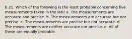 b 21. Which of the following is the least probable concerning five measurements taken in the lab? a. The measurements are accurate and precise. b. The measurements are accurate but not precise. c. The measurements are precise but not accurate. d. The measurements are neither accurate nor precise. e. All of these are equally probable.