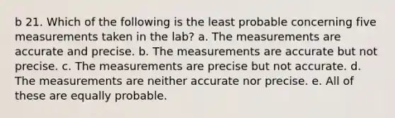 b 21. Which of the following is the least probable concerning five measurements taken in the lab? a. The measurements are accurate and precise. b. The measurements are accurate but not precise. c. The measurements are precise but not accurate. d. The measurements are neither accurate nor precise. e. All of these are equally probable.