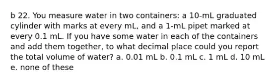 b 22. You measure water in two containers: a 10-mL graduated cylinder with marks at every mL, and a 1-mL pipet marked at every 0.1 mL. If you have some water in each of the containers and add them together, to what decimal place could you report the total volume of water? a. 0.01 mL b. 0.1 mL c. 1 mL d. 10 mL e. none of these