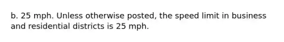 b. 25 mph. Unless otherwise posted, the speed limit in business and residential districts is 25 mph.