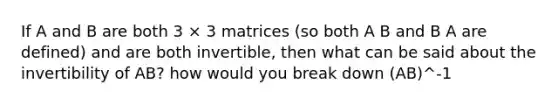 If A and B are both 3 × 3 matrices (so both A B and B A are defined) and are both invertible, then what can be said about the invertibility of AB? how would you break down (AB)^-1