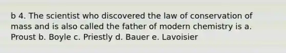 b 4. The scientist who discovered the law of conservation of mass and is also called the father of modern chemistry is a. Proust b. Boyle c. Priestly d. Bauer e. Lavoisier