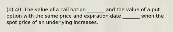 (b) 40. The value of a call option _______ and the value of a put option with the same price and expiration date _______ when the spot price of an underlying increases.