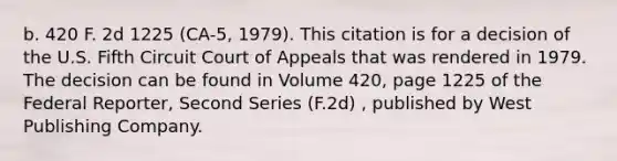 b. 420 F. 2d 1225 (CA-5, 1979). This citation is for a decision of the U.S. Fifth Circuit Court of Appeals that was rendered in 1979. The decision can be found in Volume 420, page 1225 of the Federal Reporter, Second Series (F.2d) , published by West Publishing Company.