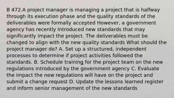 B 472.A project manager is managing a project that is halfway through its execution phase and the quality standards of the deliverables were formally accepted However, a government agency has recently Introduced new standards that may significantly impact the project. The deliverables must be changed to align with the new quality standards What should the project manager do? A. Set up a structured, independent processes to determine if project activities followed the standards. B. Schedule training for the project team on the new regulations introduced by the government agency C. Evaluate the impact the new regulations will have on the project and submit a change request D. Update the lessons learned register and inform senior management of the new standards