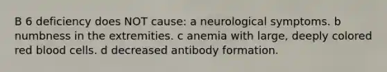 B 6 deficiency does NOT cause: a neurological symptoms. b numbness in the extremities. c anemia with large, deeply colored red blood cells. d decreased antibody formation.