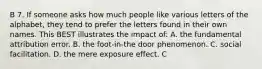 B 7. If someone asks how much people like various letters of the alphabet, they tend to prefer the letters found in their own names. This BEST illustrates the impact of: A. the fundamental attribution error. B. the foot-in-the door phenomenon. C. social facilitation. D. the mere exposure effect. C