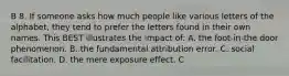 B 8. If someone asks how much people like various letters of the alphabet, they tend to prefer the letters found in their own names. This BEST illustrates the impact of: A. the foot-in-the door phenomenon. B. the fundamental attribution error. C. social facilitation. D. the mere exposure effect. C