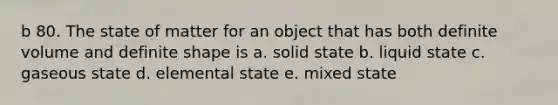 b 80. The state of matter for an object that has both definite volume and definite shape is a. solid state b. liquid state c. gaseous state d. elemental state e. mixed state