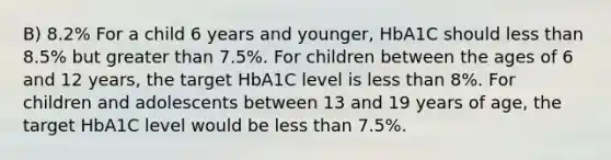 B) 8.2% For a child 6 years and younger, HbA1C should less than 8.5% but greater than 7.5%. For children between the ages of 6 and 12 years, the target HbA1C level is less than 8%. For children and adolescents between 13 and 19 years of age, the target HbA1C level would be less than 7.5%.