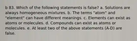 b 83. Which of the following statements is false? a. Solutions are always homogeneous mixtures. b. The terms "atom" and "element" can have different meanings. c. Elements can exist as atoms or molecules. d. Compounds can exist as atoms or molecules. e. At least two of the above statements (A-D) are false.