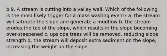 b 9. A stream is cutting into a valley wall. Which of the following is the most likely trigger for a mass wasting event? a. the stream will saturate the slope and generate a mudflow b. the stream erodes the toe of the slope, which results in the slope becoming over-steepened c. upslope trees will be removed, reducing slope strength d. the stream will deposit extra sediment on the slope, increasing the weight on the slope