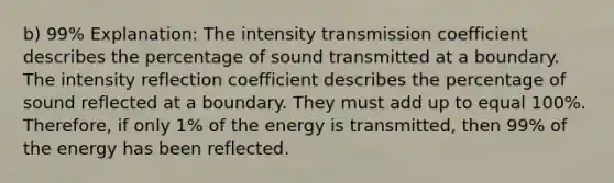 b) 99% Explanation: The intensity transmission coefficient describes the percentage of sound transmitted at a boundary. The intensity reflection coefficient describes the percentage of sound reflected at a boundary. They must add up to equal 100%. Therefore, if only 1% of the energy is transmitted, then 99% of the energy has been reflected.