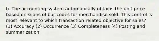 b. The accounting system automatically obtains the unit price based on scans of bar codes for merchandise sold. This control is most relevant to which transaction-related objective for sales? (1) Accuracy (2) Occurrence (3) Completeness (4) Posting and summarization