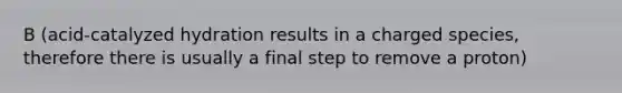 B (acid-catalyzed hydration results in a charged species, therefore there is usually a final step to remove a proton)