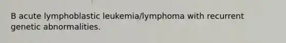 B acute lymphoblastic leukemia/lymphoma with recurrent genetic abnormalities.