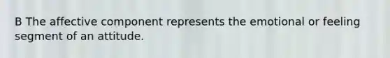 B The affective component represents the emotional or feeling segment of an attitude.