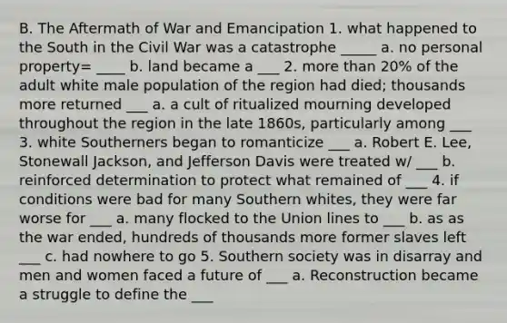 B. The Aftermath of War and Emancipation 1. what happened to the South in the Civil War was a catastrophe _____ a. no personal property= ____ b. land became a ___ 2. more than 20% of the adult white male population of the region had died; thousands more returned ___ a. a cult of ritualized mourning developed throughout the region in the late 1860s, particularly among ___ 3. white Southerners began to romanticize ___ a. Robert E. Lee, Stonewall Jackson, and Jefferson Davis were treated w/ ___ b. reinforced determination to protect what remained of ___ 4. if conditions were bad for many Southern whites, they were far worse for ___ a. many flocked to the Union lines to ___ b. as as the war ended, hundreds of thousands more former slaves left ___ c. had nowhere to go 5. Southern society was in disarray and men and women faced a future of ___ a. Reconstruction became a struggle to define the ___