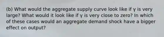 (b) What would the aggregate supply curve look like if γ is very large? What would it look like if γ is very close to zero? In which of these cases would an aggregate demand shock have a bigger effect on output?