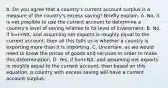 b. Do you agree that a​ country's current account surplus is a measure of the​ country's excess​ saving? Briefly explain. A. ​No, it is not possible to use the current account to determine a​ country's level of saving relative to its level of investment. B. ​No, if S=I+NX​, and assuming net exports is roughly equal to the current​ account, then all this tells us is whether a country is exporting more than it is importing. C. ​Uncertain, as we would need to know the prices of goods and services in order to make this determination. D. ​Yes, if S=I+NX​, and assuming net exports is roughly equal to the current​ account, then based on this​ equation, a country with excess saving will have a current account surplus.