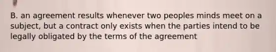 B. an agreement results whenever two peoples minds meet on a subject, but a contract only exists when the parties intend to be legally obligated by the terms of the agreement