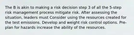 The B is akin to making a risk decision step 3 of all the 5-step risk management process mitigate risk. After assessing the situation, leaders must Consider using the resources created for the test emissions. Develop and weight risk control options. Pre-plan for hazards increase the ability of the resources.