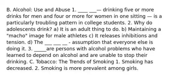 B. Alcohol: Use and Abuse 1. ____ ___— drinking five or more drinks for men and four or more for women in one sitting — is a particularly troubling pattern in college students. 2. Why do adolescents drink? a) It is an adult thing to do. b) Maintaining a "macho" image for male athletes c) It releases inhibitions and tension. d) The ___ ___ __ - assumption that everyone else is doing it. 3. _____are persons with alcohol problems who have learned to depend on alcohol and are unable to stop their drinking. C. Tobacco: The Trends of Smoking 1. Smoking has decreased. 2. Smoking is more prevalent among girls.