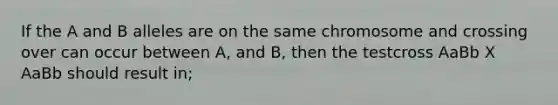 If the A and B alleles are on the same chromosome and crossing over can occur between A, and B, then the testcross AaBb X AaBb should result in;