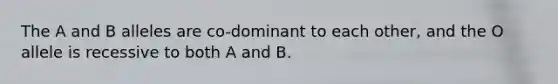 The A and B alleles are co-dominant to each other, and the O allele is recessive to both A and B.