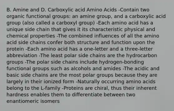 B. Amine and D. Carboxylic acid Amino Acids -Contain two organic functional groups: an amine group, and a carboxylic acid group (also called a carboxyl group) -Each amino acid has a unique side chain that gives it its characteristic physical and chemical properties -The combined influences of all the amino acid side chains confer both structure and function upon the protein -Each amino acid has a one-letter and a three-letter abbreviation -The least polar side chains are the hydrocarbon groups -The polar side chains include hydrogen-bonding functional groups such as alcohols and amides -The acidic and basic side chains are the most polar groups because they are largely in their ionized form -Naturally occurring amino acids belong to the L-family -Proteins are chiral, thus their inherent hardness enables them to differentiate between two enantiomeric isomers