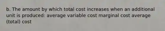 b. The amount by which total cost increases when an additional unit is produced: average variable cost marginal cost average (total) cost