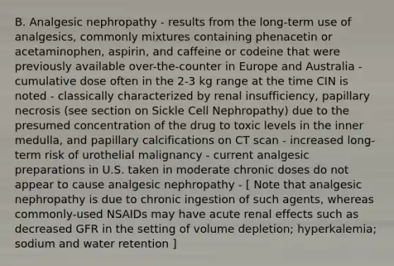 B. Analgesic nephropathy - results from the long-term use of analgesics, commonly mixtures containing phenacetin or acetaminophen, aspirin, and caffeine or codeine that were previously available over-the-counter in Europe and Australia - cumulative dose often in the 2-3 kg range at the time CIN is noted - classically characterized by renal insufficiency, papillary necrosis (see section on Sickle Cell Nephropathy) due to the presumed concentration of the drug to toxic levels in the inner medulla, and papillary calcifications on CT scan - increased long-term risk of urothelial malignancy - current analgesic preparations in U.S. taken in moderate chronic doses do not appear to cause analgesic nephropathy - [ Note that analgesic nephropathy is due to chronic ingestion of such agents, whereas commonly-used NSAIDs may have acute renal effects such as decreased GFR in the setting of volume depletion; hyperkalemia; sodium and water retention ]