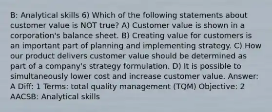 B: Analytical skills 6) Which of the following statements about customer value is NOT true? A) Customer value is shown in a corporation's balance sheet. B) Creating value for customers is an important part of planning and implementing strategy. C) How our product delivers customer value should be determined as part of a company's strategy formulation. D) It is possible to simultaneously lower cost and increase customer value. Answer: A Diff: 1 Terms: total quality management (TQM) Objective: 2 AACSB: Analytical skills