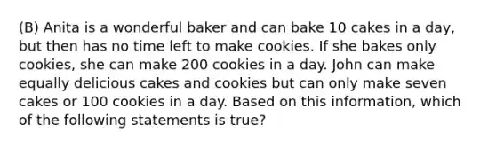 (B) Anita is a wonderful baker and can bake 10 cakes in a day, but then has no time left to make cookies. If she bakes only cookies, she can make 200 cookies in a day. John can make equally delicious cakes and cookies but can only make seven cakes or 100 cookies in a day. Based on this information, which of the following statements is true?