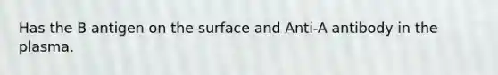 Has the B antigen on the surface and Anti-A antibody in the plasma.