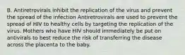 B. Antiretrovirals inhibit the replication of the virus and prevent the spread of the infection Antiretrovirals are used to prevent the spread of HIV to healthy cells by targeting the replication of the virus. Mothers who have HIV should immediately be put on antivirals to best reduce the risk of transferring the disease across the placenta to the baby.