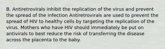 B. Antiretrovirals inhibit the replication of the virus and prevent the spread of the infection Antiretrovirals are used to prevent the spread of HIV to healthy cells by targeting the replication of the virus. Mothers who have HIV should immediately be put on antivirals to best reduce the risk of transferring the disease across the placenta to the baby.