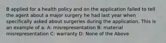 B applied for a health policy and on the application failed to tell the agent about a major surgery he had last year when specifically asked about surgeries during the application. This is an example of a: A: misrepresentation B: material misrepresentation C: warranty D: None of the Above