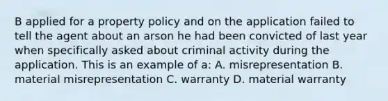 B applied for a property policy and on the application failed to tell the agent about an arson he had been convicted of last year when specifically asked about criminal activity during the application. This is an example of a: A. misrepresentation B. material misrepresentation C. warranty D. material warranty