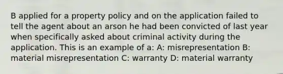 B applied for a property policy and on the application failed to tell the agent about an arson he had been convicted of last year when specifically asked about criminal activity during the application. This is an example of a: A: misrepresentation B: material misrepresentation C: warranty D: material warranty